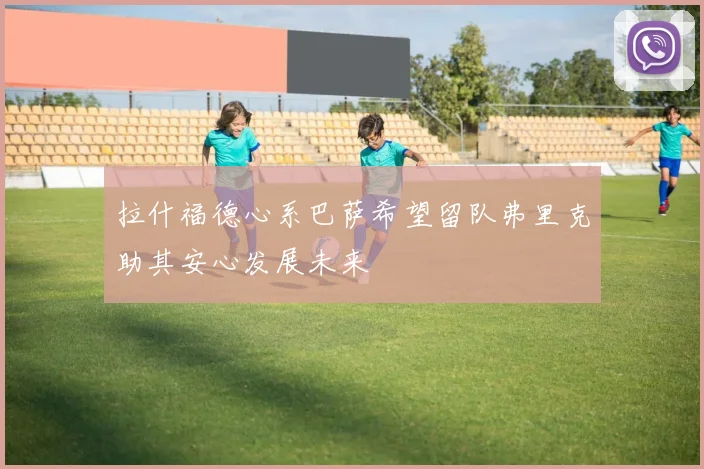 拉什福德心系巴萨希望留队弗里克助其安心发展未来