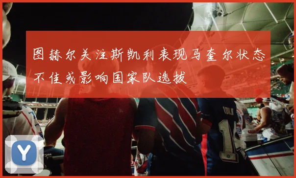 图赫尔关注斯凯利表现马奎尔状态不佳或影响国家队选拔