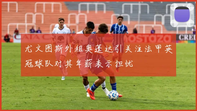 尤文图斯外租奥蓬达引关注法甲英冠球队对其年薪表示担忧