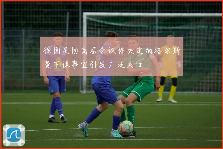 德国足协高层会议将决定纳格尔斯曼下课事宜引发广泛关注