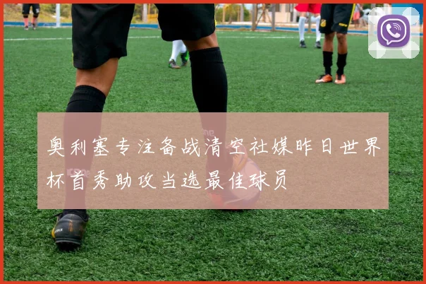 奥利塞专注备战清空社媒昨日世界杯首秀助攻当选最佳球员