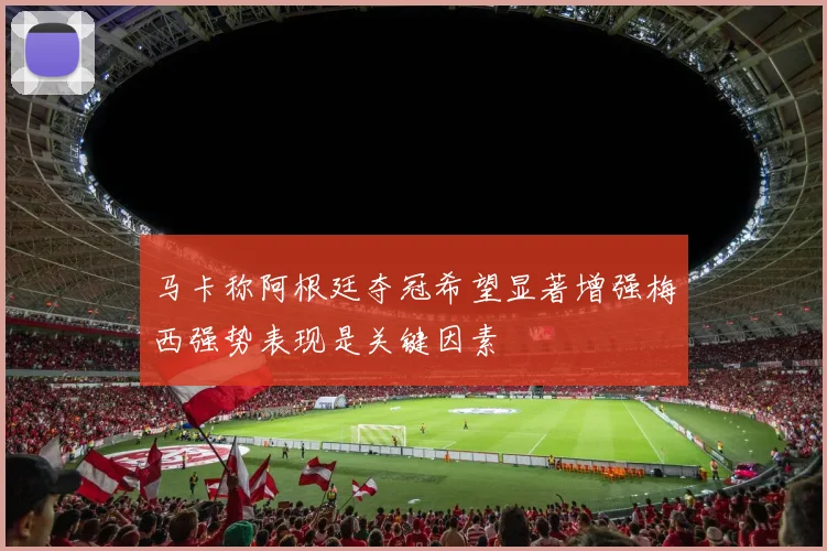 马卡称阿根廷夺冠希望显著增强梅西强势表现是关键因素