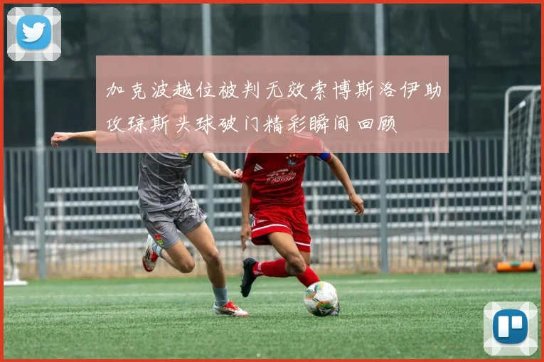加克波越位被判无效索博斯洛伊助攻琼斯头球破门精彩瞬间回顾