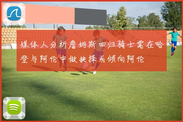 媒体人分析詹姆斯回归骑士需在哈登与阿伦中做抉择或倾向阿伦